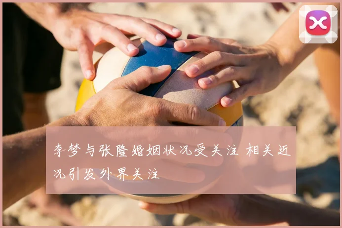 李梦与张隆婚姻状况受关注 相关近况引发外界关注