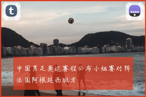 中国男足奥运赛程公布小组赛对阵法国阿根廷西班牙