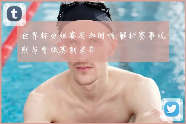 世界杯分组赛有加时吗 解析赛事规则与晋级赛制差异