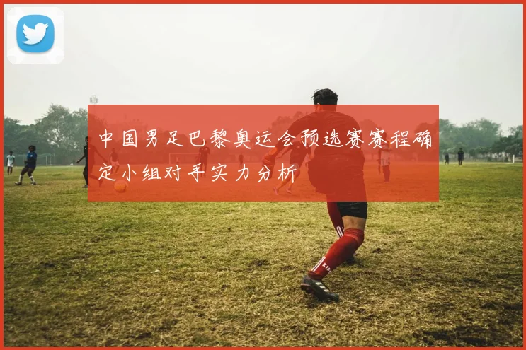 中国男足巴黎奥运会预选赛赛程确定小组对手实力分析