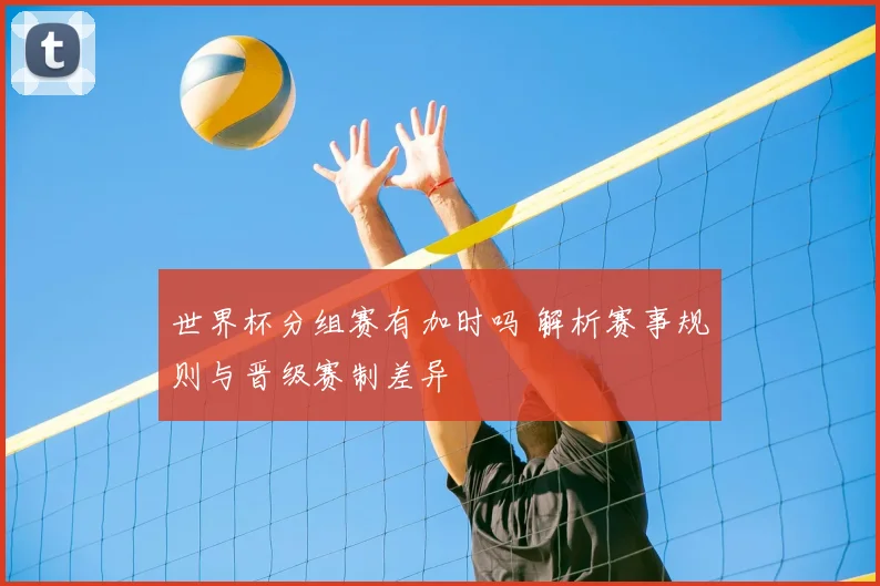 世界杯分组赛有加时吗 解析赛事规则与晋级赛制差异