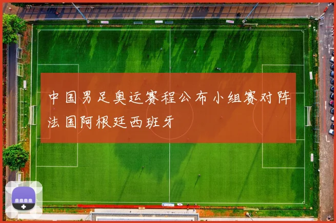 中国男足奥运赛程公布小组赛对阵法国阿根廷西班牙
