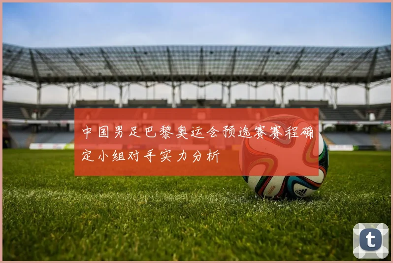 中国男足巴黎奥运会预选赛赛程确定小组对手实力分析