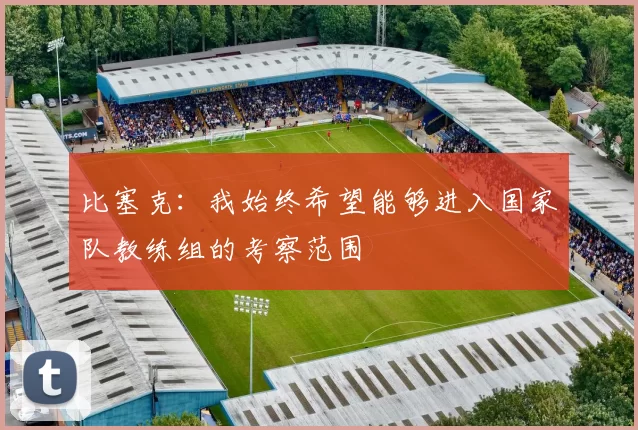 比塞克：我始终希望能够进入国家队教练组的考察范围