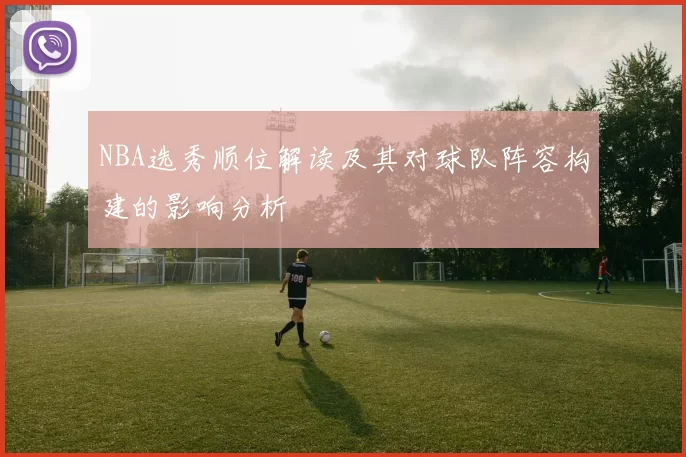 NBA选秀顺位解读及其对球队阵容构建的影响分析