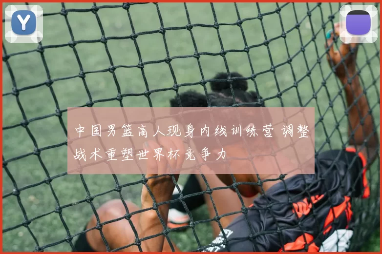 中国男篮高人现身内线训练营 调整战术重塑世界杯竞争力