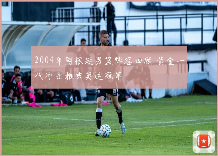 2004年阿根廷男篮阵容回顾 黄金一代冲击雅典奥运冠军