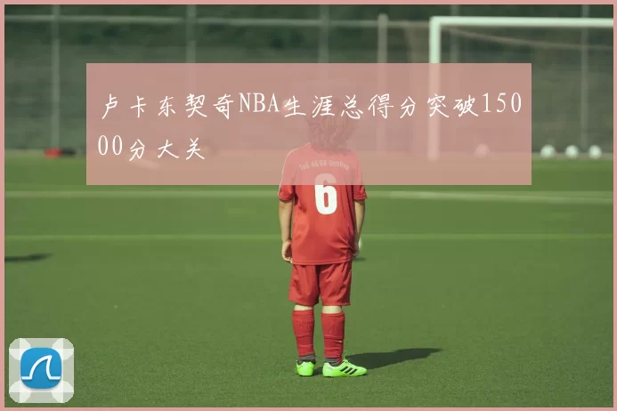 卢卡东契奇NBA生涯总得分突破15000分大关