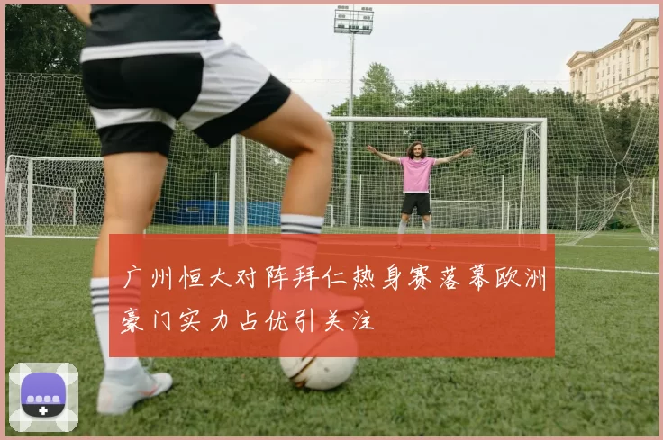 广州恒大对阵拜仁热身赛落幕欧洲豪门实力占优引关注