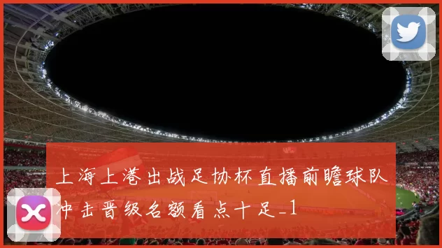 上海上港出战足协杯直播前瞻球队冲击晋级名额看点十足_1