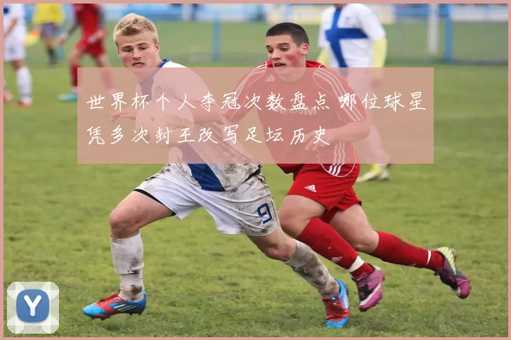 世界杯个人夺冠次数盘点 哪位球星凭多次封王改写足坛历史