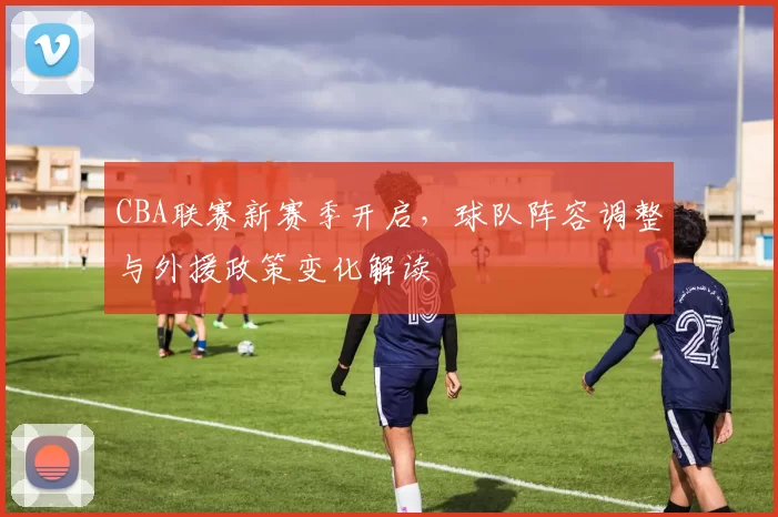 CBA联赛新赛季开启，球队阵容调整与外援政策变化解读