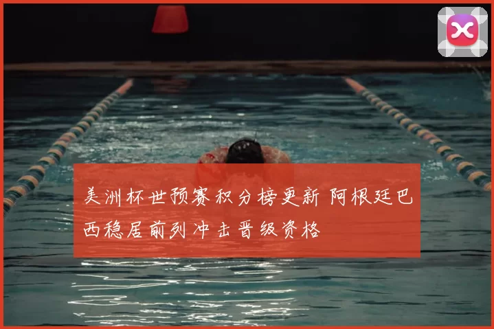 美洲杯世预赛积分榜更新 阿根廷巴西稳居前列冲击晋级资格