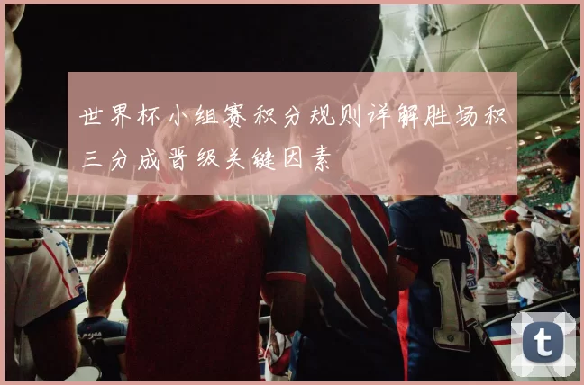 世界杯小组赛积分规则详解胜场积三分成晋级关键因素