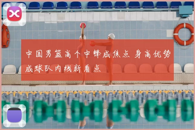 中国男篮高个中锋成焦点 身高优势成球队内线新看点