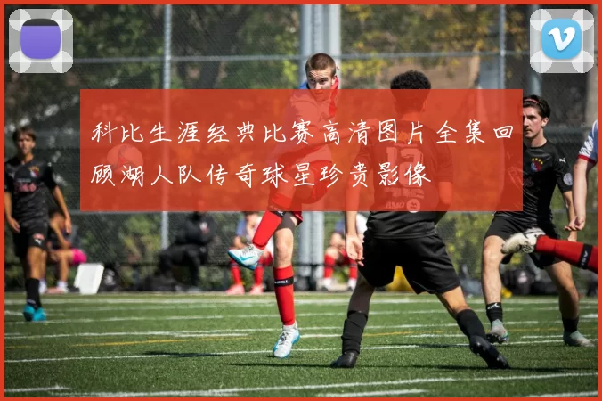 科比生涯经典比赛高清图片全集回顾湖人队传奇球星珍贵影像