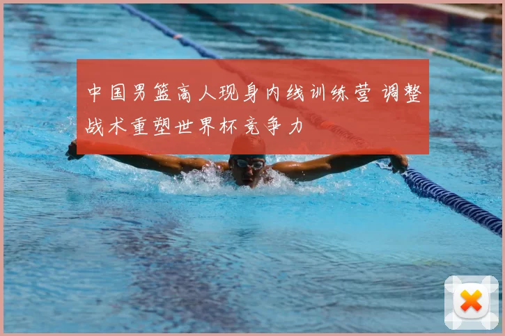 中国男篮高人现身内线训练营 调整战术重塑世界杯竞争力