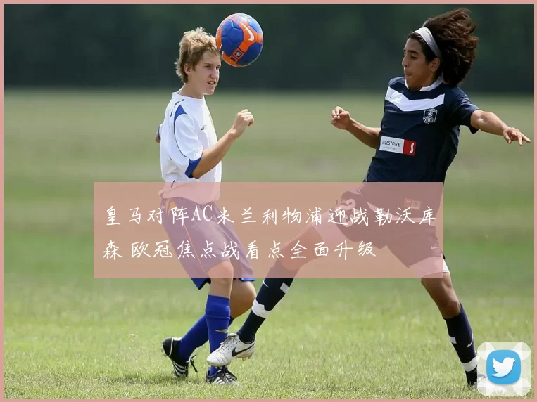 皇马对阵AC米兰利物浦迎战勒沃库森 欧冠焦点战看点全面升级
