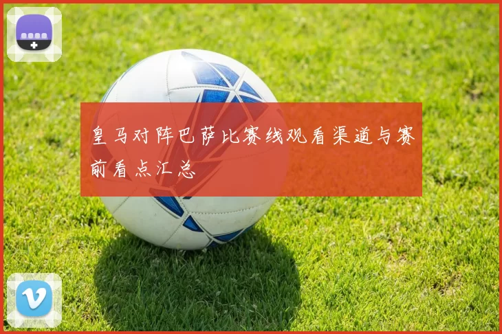 皇马对阵巴萨比赛线观看渠道与赛前看点汇总