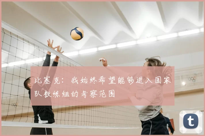 比塞克：我始终希望能够进入国家队教练组的考察范围