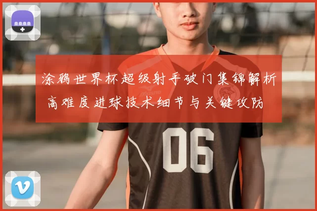 涂鸦世界杯超级射手破门集锦解析 高难度进球技术细节与关键攻防