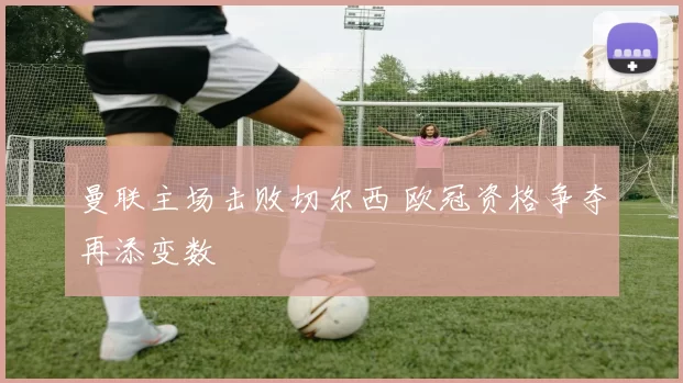 曼联主场击败切尔西 欧冠资格争夺再添变数
