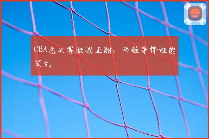 CBA总决赛激战正酣，两强争锋谁能笑到