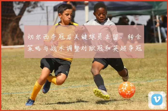 切尔西夺冠后关键球员去留、转会策略与战术调整对欧冠和英超争冠的影响