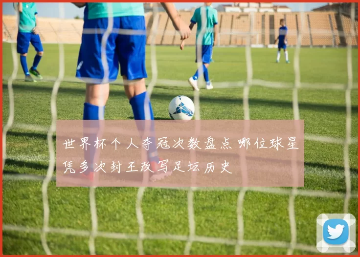 世界杯个人夺冠次数盘点 哪位球星凭多次封王改写足坛历史