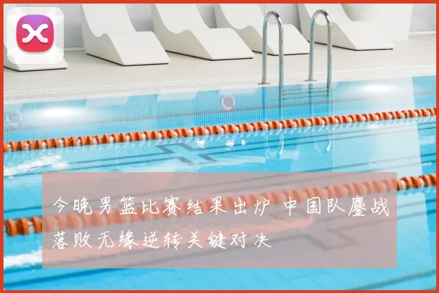 今晚男篮比赛结果出炉 中国队鏖战落败无缘逆转关键对决