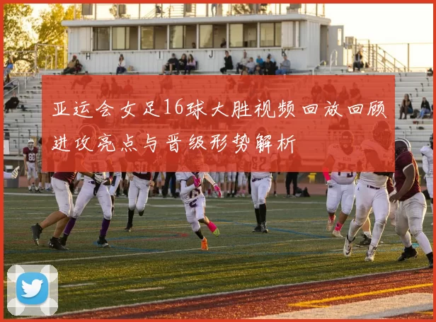亚运会女足16球大胜视频回放回顾进攻亮点与晋级形势解析