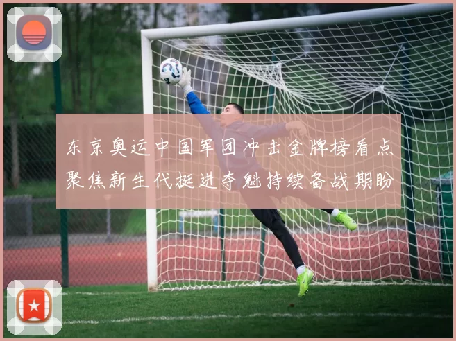 东京奥运中国军团冲击金牌榜看点聚焦新生代挺进夺魁持续备战期盼