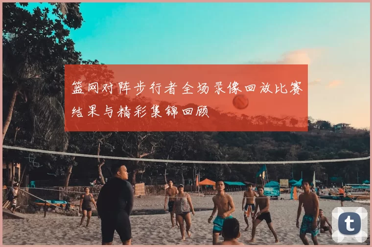 篮网对阵步行者全场录像回放比赛结果与精彩集锦回顾