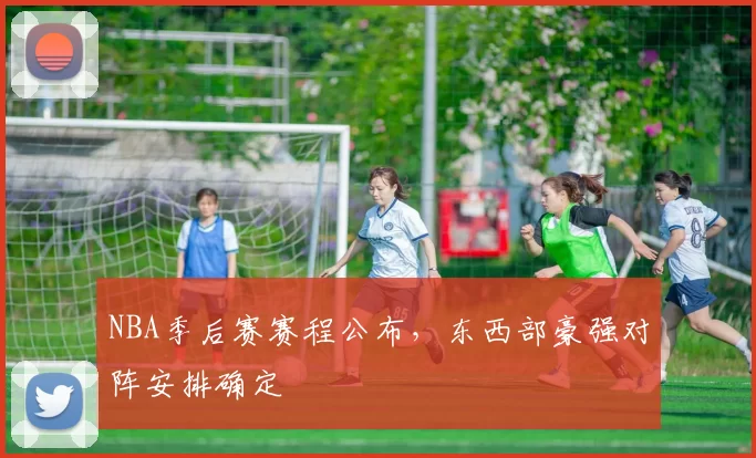 NBA季后赛赛程公布，东西部豪强对阵安排确定