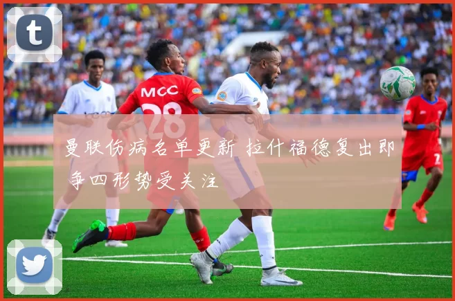 曼联伤病名单更新 拉什福德复出即 争四形势受关注