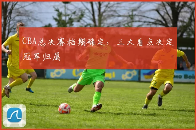 CBA总决赛档期确定，三大看点决定冠军归属