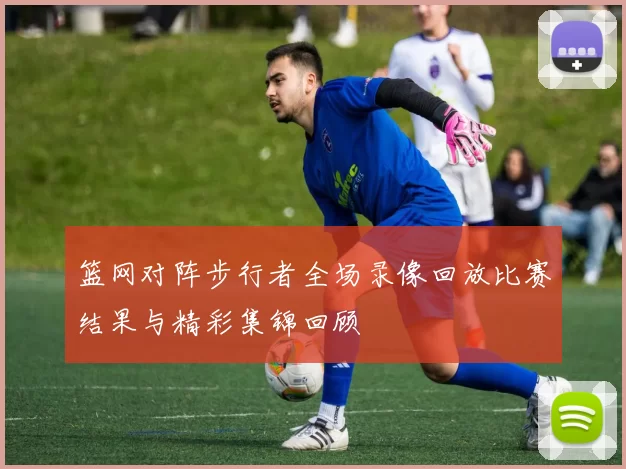 篮网对阵步行者全场录像回放比赛结果与精彩集锦回顾