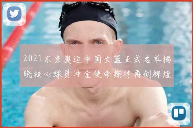 2021东京奥运中国女篮正式名单揭晓核心球员冲金使命期待再创辉煌