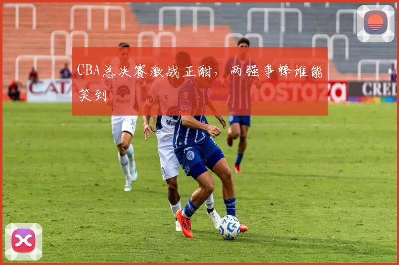 CBA总决赛激战正酣，两强争锋谁能笑到