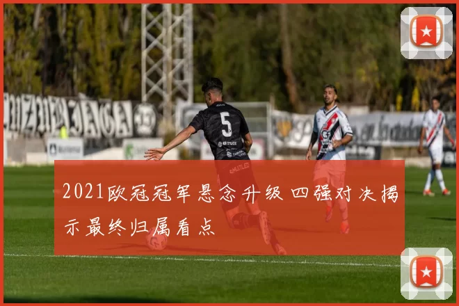 2021欧冠冠军悬念升级 四强对决揭示最终归属看点