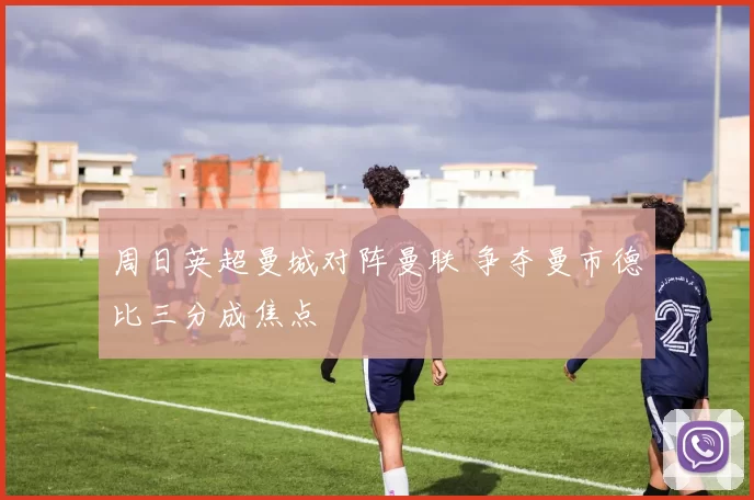 周日英超曼城对阵曼联 争夺曼市德比三分成焦点