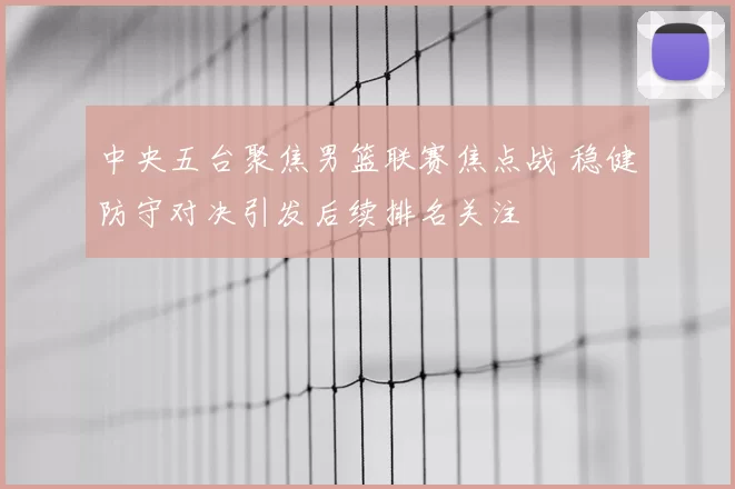 中央五台聚焦男篮联赛焦点战 稳健防守对决引发后续排名关注