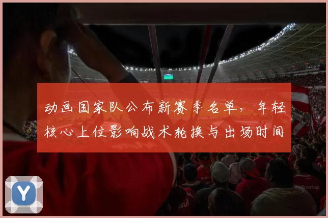 动画国家队公布新赛季名单,年轻核心上位影响战术轮换与出场时间