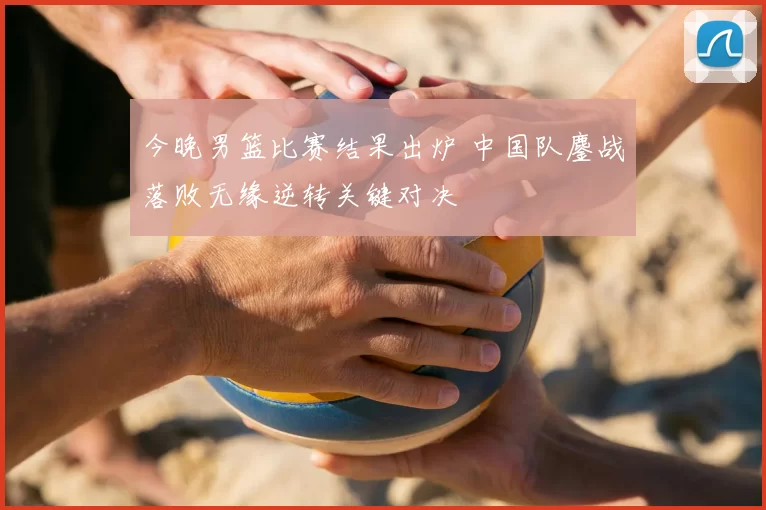 今晚男篮比赛结果出炉 中国队鏖战落败无缘逆转关键对决