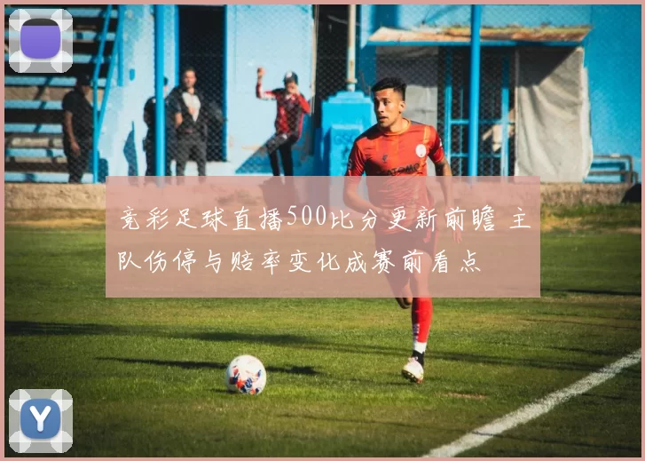 竞彩足球直播500比分更新前瞻 主队伤停与赔率变化成赛前看点