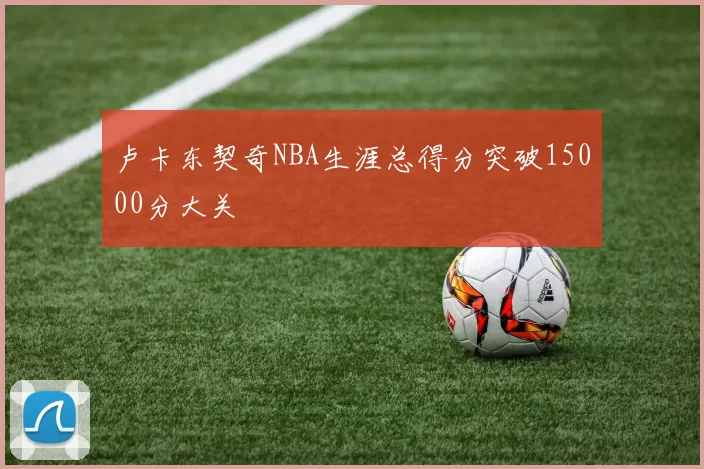 卢卡东契奇NBA生涯总得分突破15000分大关