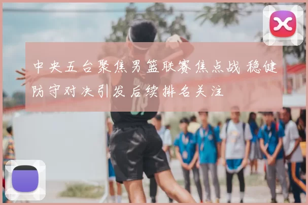 中央五台聚焦男篮联赛焦点战 稳健防守对决引发后续排名关注