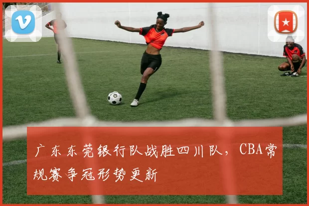 广东东莞银行队战胜四川队，CBA常规赛争冠形势更新