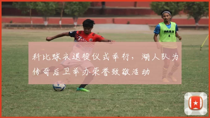 科比球衣退役仪式举行，湖人队为传奇后卫举办荣誉致敬活动