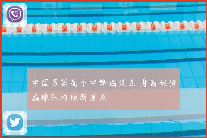 中国男篮高个中锋成焦点 身高优势成球队内线新看点